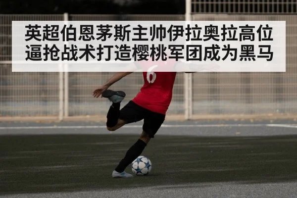 英超伯恩茅斯主帅伊拉奥拉高位逼抢战术打造樱桃军团成为黑马
