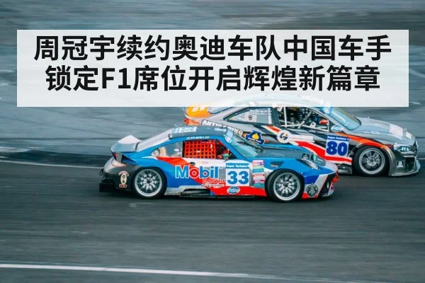 周冠宇续约奥迪车队中国车手锁定F1席位开启辉煌新篇章
